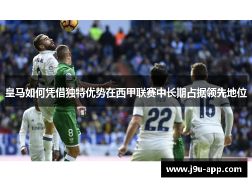皇马如何凭借独特优势在西甲联赛中长期占据领先地位
