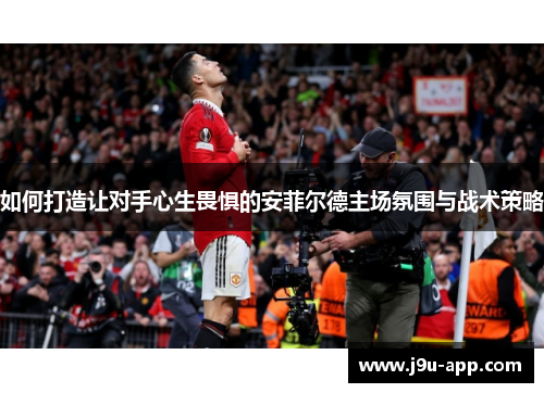 如何打造让对手心生畏惧的安菲尔德主场氛围与战术策略