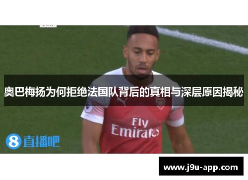 奥巴梅扬为何拒绝法国队背后的真相与深层原因揭秘 奥巴梅扬为何拒绝法国队背后的真相与深层原因揭秘