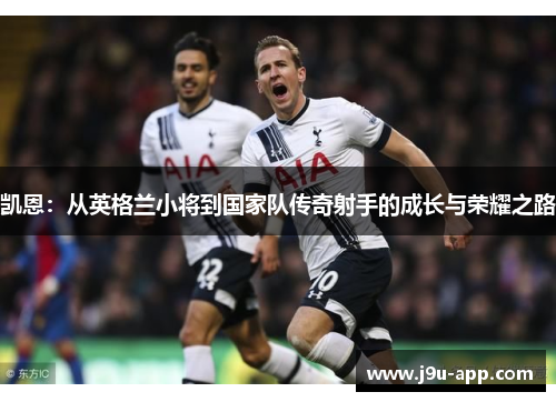 凯恩:从英格兰小将到国家队传奇射手的成长与荣耀之路 凯恩:从英格兰小将到国家队传奇射手的成长与荣耀之路